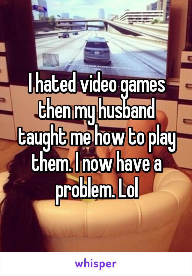 I hated video games then my husband taught me how to play them. I now have a problem. Lol