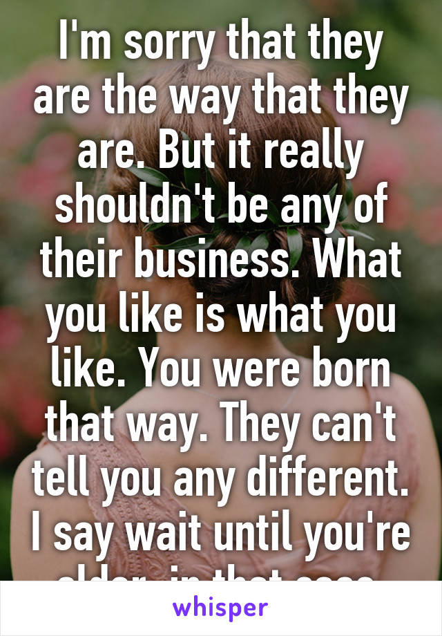 I'm sorry that they are the way that they are. But it really shouldn't be any of their business. What you like is what you like. You were born that way. They can't tell you any different. I say wait until you're older, in that case.