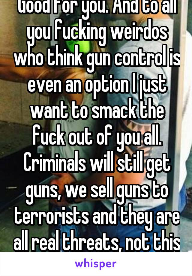Good for you. And to all you fucking weirdos who think gun control is even an option I just want to smack the fuck out of you all. Criminals will still get guns, we sell guns to terrorists and they are all real threats, not this person. 