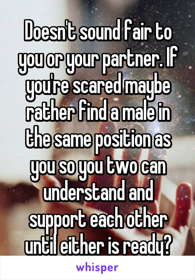 Doesn't sound fair to you or your partner. If you're scared maybe rather find a male in the same position as you so you two can understand and support each other until either is ready?