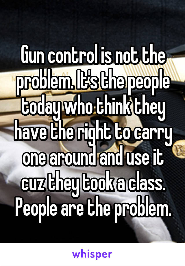 Gun control is not the problem. It's the people today who think they have the right to carry one around and use it cuz they took a class. People are the problem.