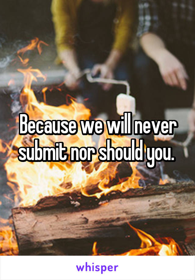 Because we will never submit nor should you. 