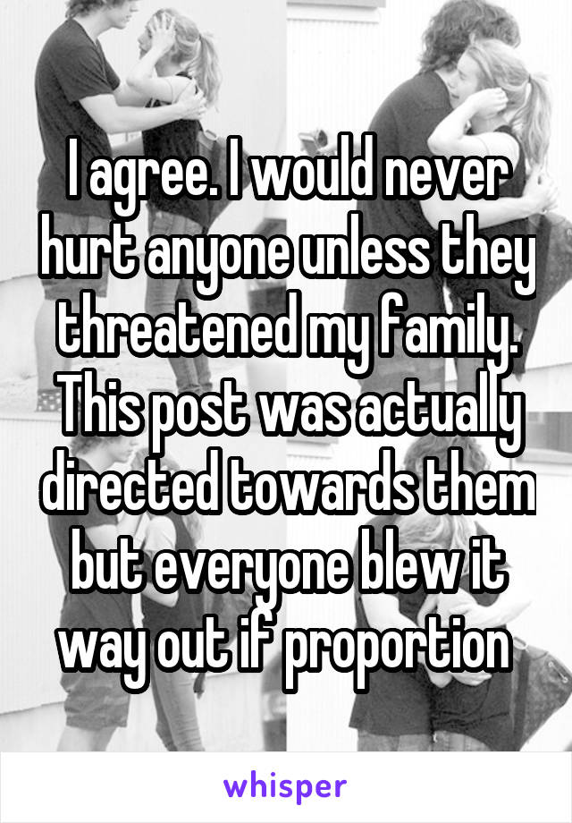 I agree. I would never hurt anyone unless they threatened my family. This post was actually directed towards them but everyone blew it way out if proportion 