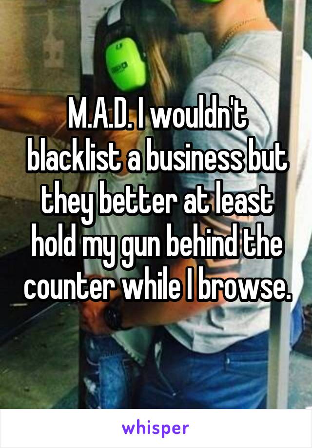 M.A.D. I wouldn't blacklist a business but they better at least hold my gun behind the counter while I browse. 