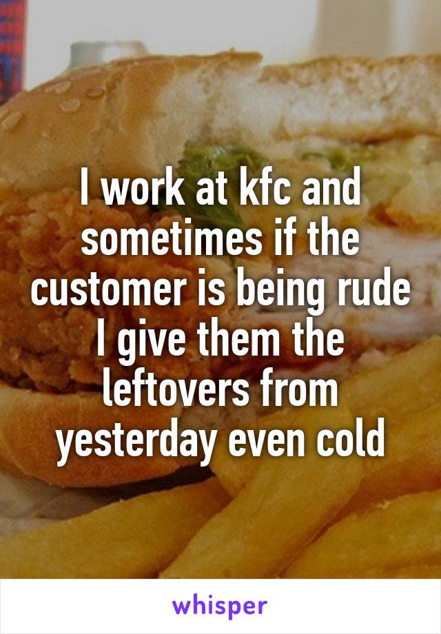 I work at kfc and sometimes if the customer is being rude I give them the leftovers from yesterday even cold
