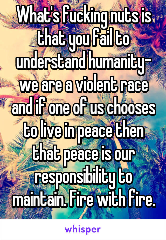 What's fucking nuts is that you fail to understand humanity- we are a violent race and if one of us chooses to live in peace then that peace is our responsibility to maintain. Fire with fire. 