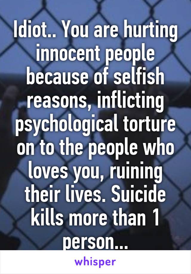 Idiot.. You are hurting innocent people because of selfish reasons, inflicting psychological torture on to the people who loves you, ruining their lives. Suicide kills more than 1 person...