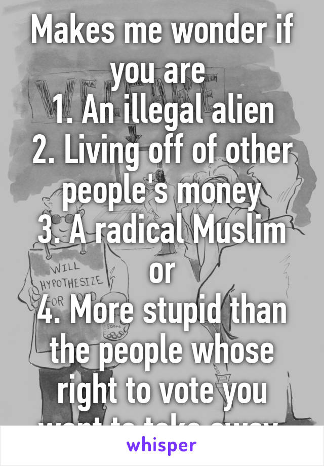 Makes me wonder if you are 
1. An illegal alien
2. Living off of other people's money
3. A radical Muslim
or
4. More stupid than the people whose right to vote you want to take away.