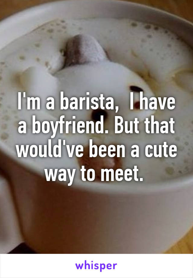 I'm a barista,  I have a boyfriend. But that would've been a cute way to meet. 
