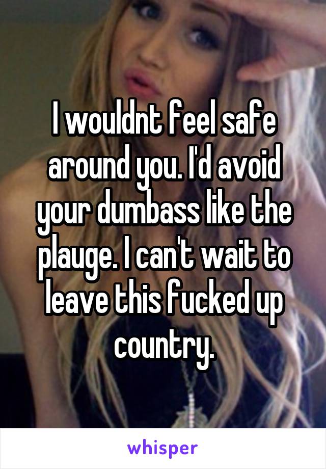 I wouldnt feel safe around you. I'd avoid your dumbass like the plauge. I can't wait to leave this fucked up country.