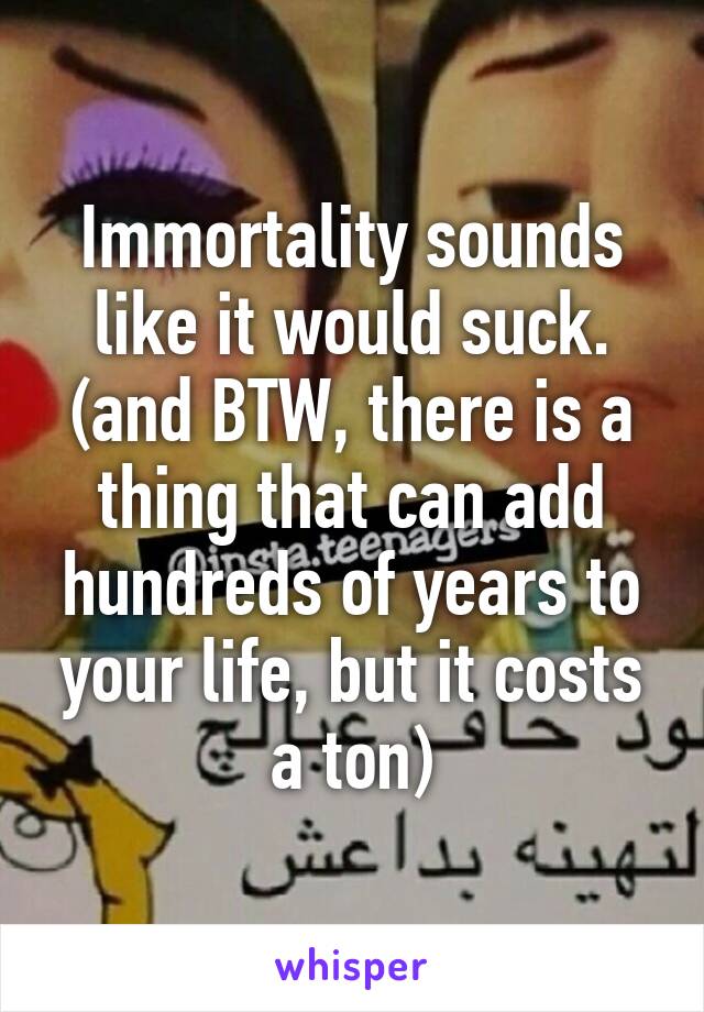 Immortality sounds like it would suck. (and BTW, there is a thing that can add hundreds of years to your life, but it costs a ton)