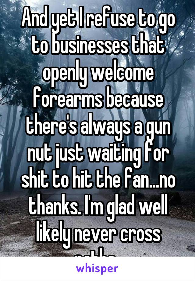 And yet I refuse to go to businesses that openly welcome forearms because there's always a gun nut just waiting for shit to hit the fan...no thanks. I'm glad well likely never cross paths. 