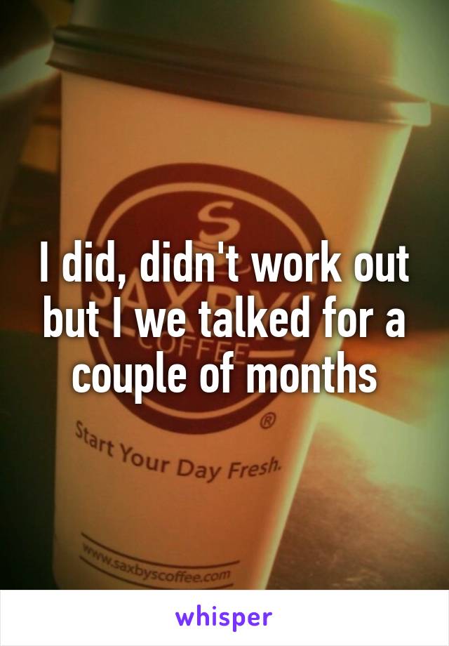 I did, didn't work out but I we talked for a couple of months