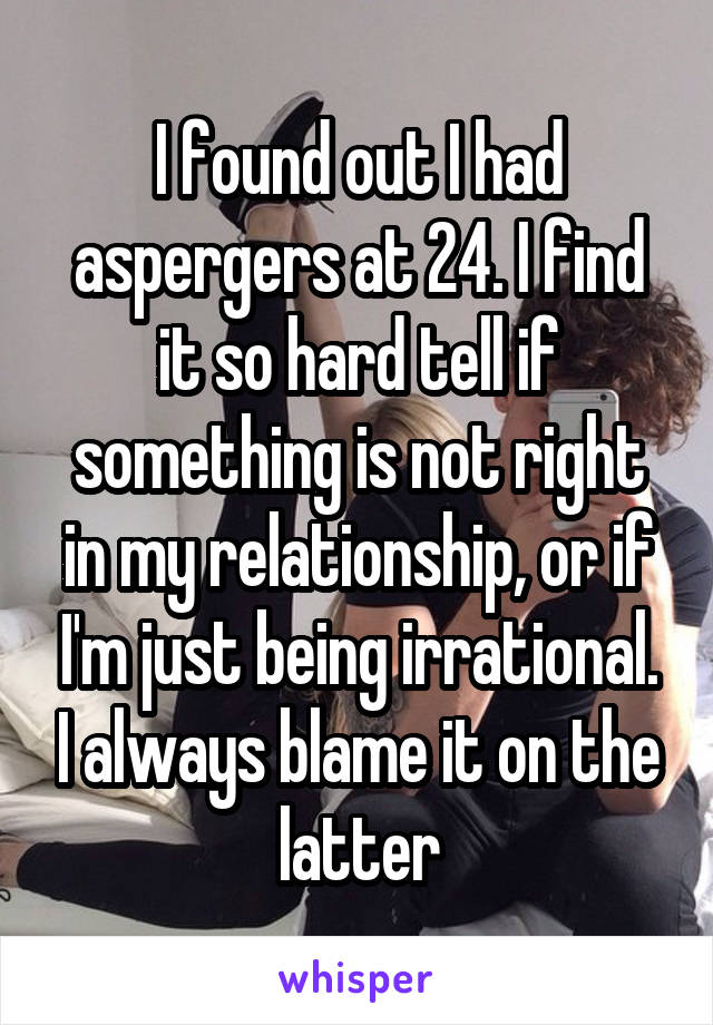 I found out I had aspergers at 24. I find it so hard tell if something is not right in my relationship, or if I'm just being irrational. I always blame it on the latter