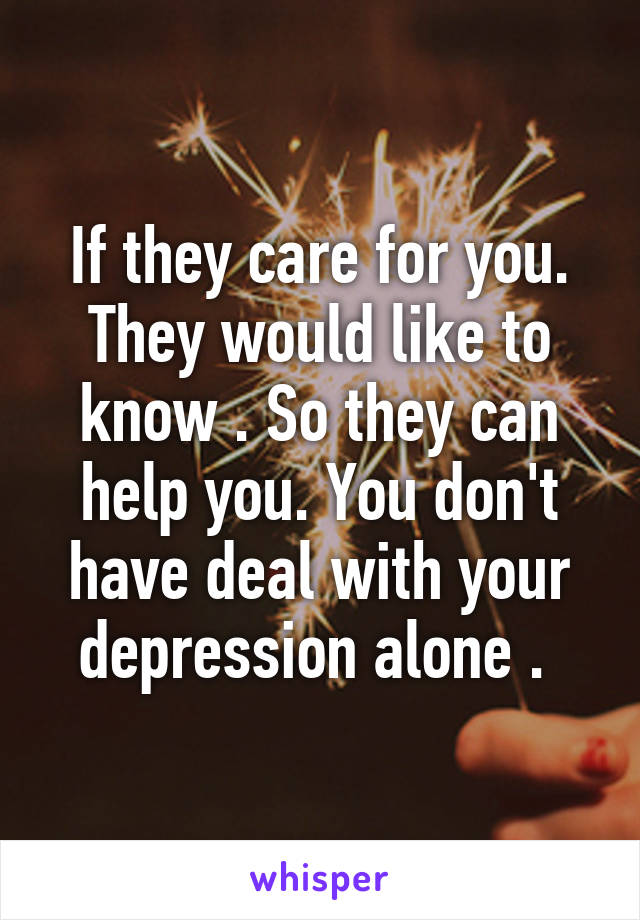 If they care for you. They would like to know . So they can help you. You don't have deal with your depression alone . 
