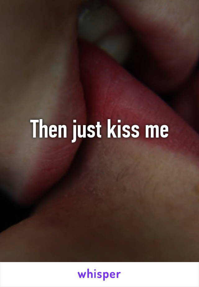 Then just kiss me
