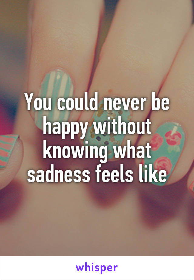 You could never be happy without knowing what sadness feels like