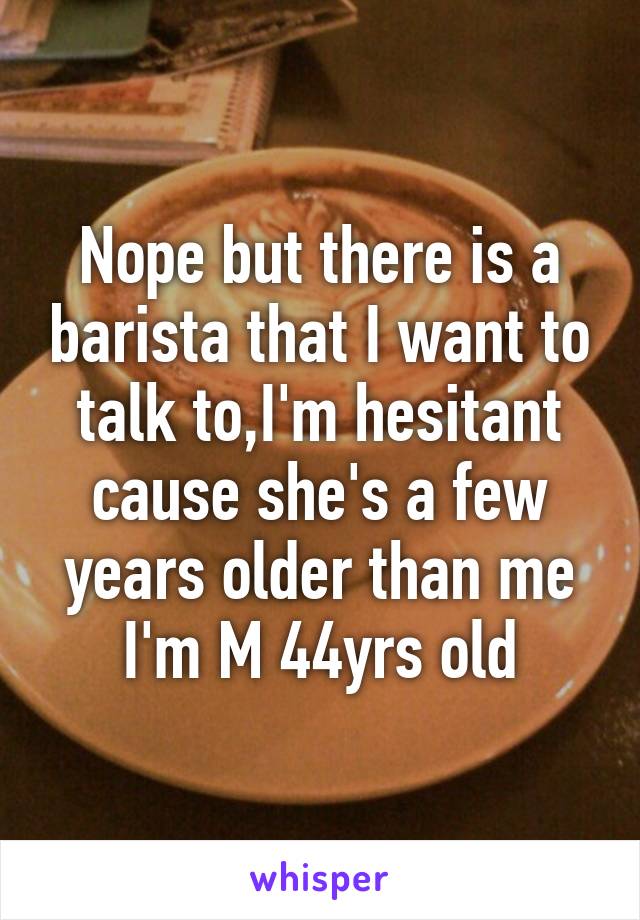 Nope but there is a barista that I want to talk to,I'm hesitant cause she's a few years older than me I'm M 44yrs old