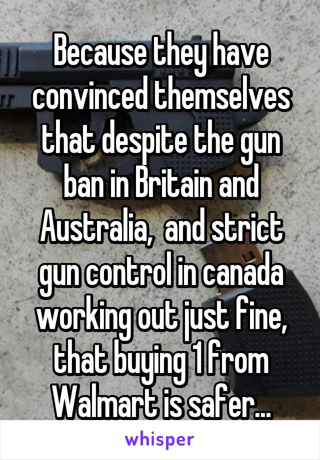 Because they have convinced themselves that despite the gun ban in Britain and Australia,  and strict gun control in canada working out just fine, that buying 1 from Walmart is safer...