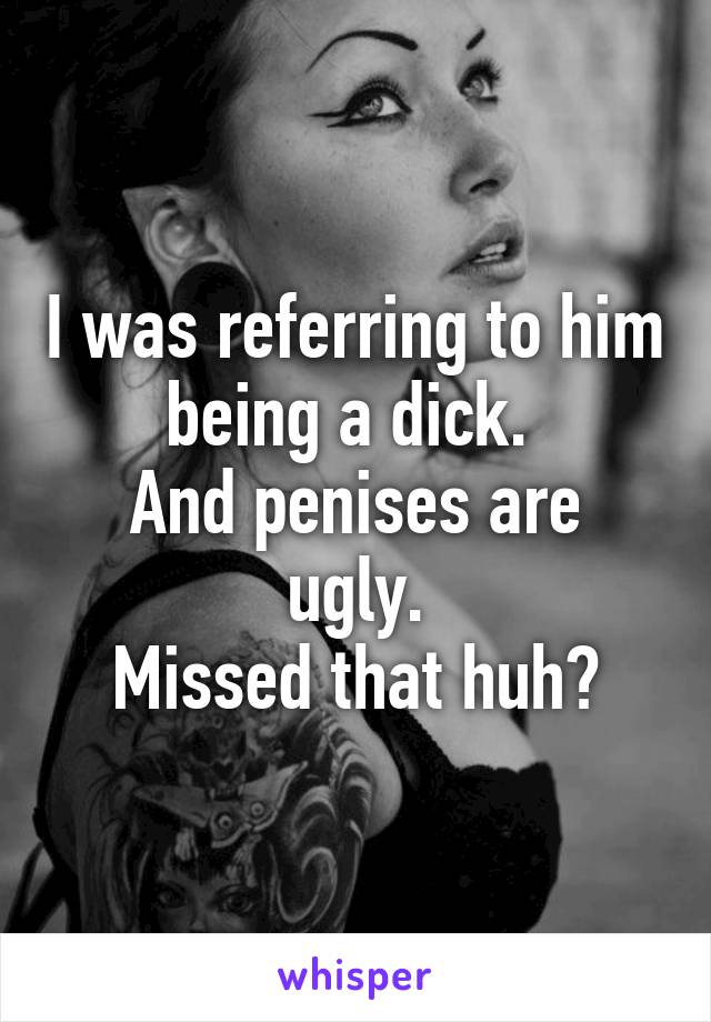 I was referring to him being a dick. 
And penises are ugly.
Missed that huh?