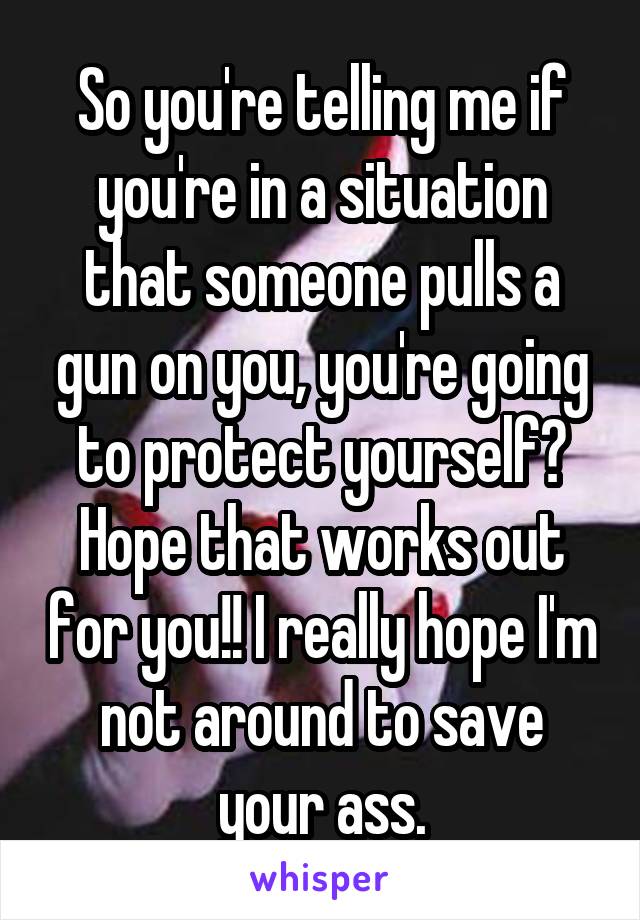 So you're telling me if you're in a situation that someone pulls a gun on you, you're going to protect yourself? Hope that works out for you!! I really hope I'm not around to save your ass.