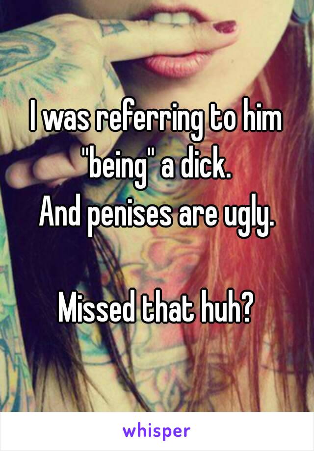 I was referring to him "being" a dick. 
And penises are ugly.

Missed that huh?