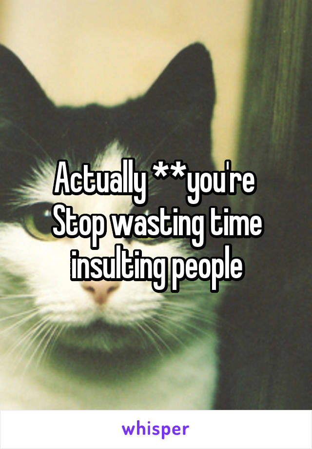 Actually **you're 
Stop wasting time insulting people