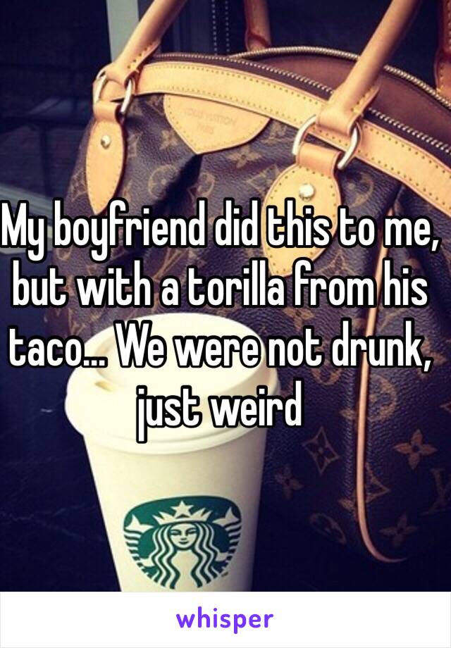 My boyfriend did this to me, but with a torilla from his taco... We were not drunk, just weird