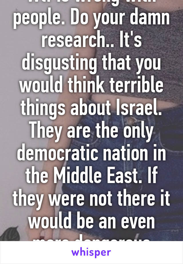 Wtf is wrong with people. Do your damn research.. It's disgusting that you would think terrible things about Israel. They are the only democratic nation in the Middle East. If they were not there it would be an even more dangerous region