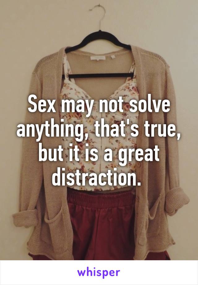 Sex may not solve anything, that's true, but it is a great distraction. 