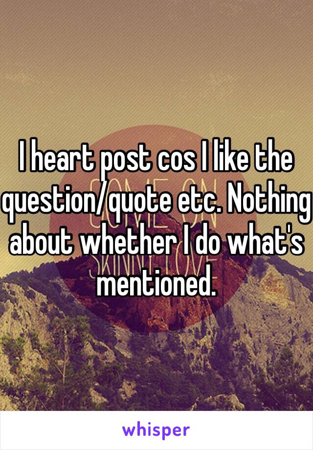 I heart post cos I like the question/quote etc. Nothing about whether I do what's mentioned. 