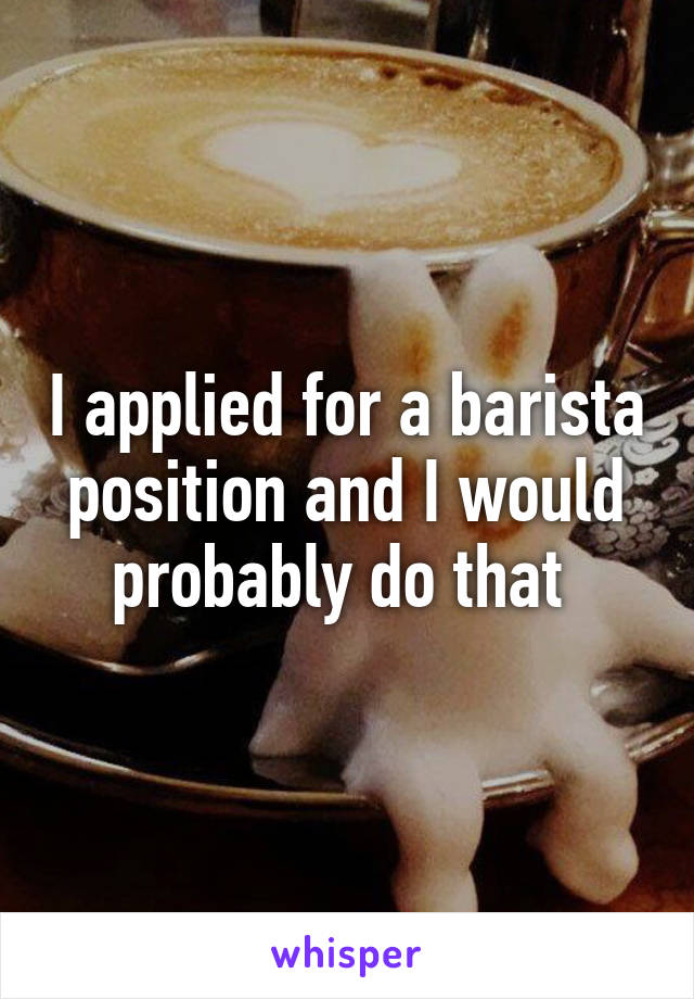 I applied for a barista position and I would probably do that 