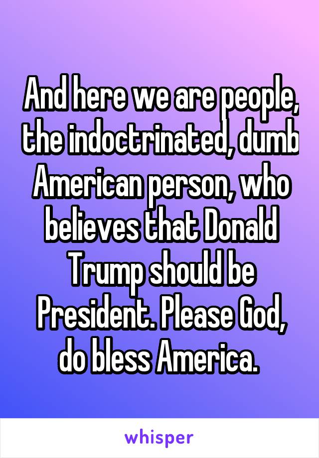 And here we are people, the indoctrinated, dumb American person, who believes that Donald Trump should be President. Please God, do bless America. 