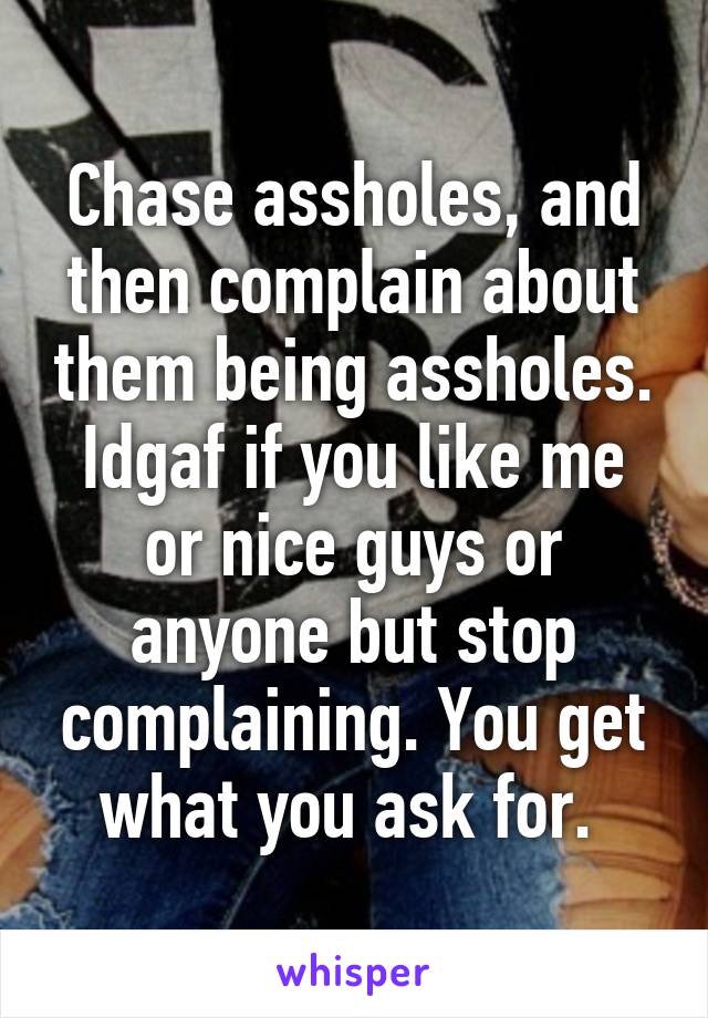 Chase assholes, and then complain about them being assholes. Idgaf if you like me or nice guys or anyone but stop complaining. You get what you ask for. 