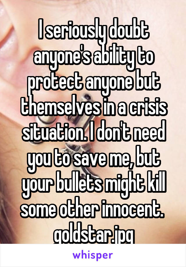 I seriously doubt anyone's ability to protect anyone but themselves in a crisis situation. I don't need you to save me, but your bullets might kill some other innocent. 
goldstar.jpg