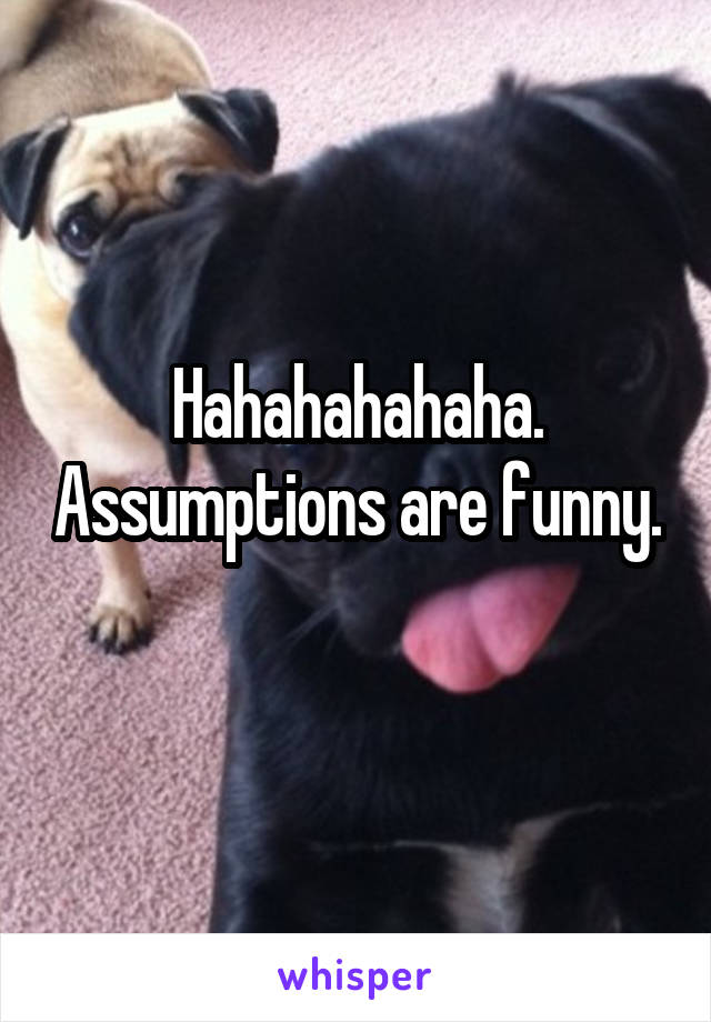 Hahahahahaha. Assumptions are funny. 
