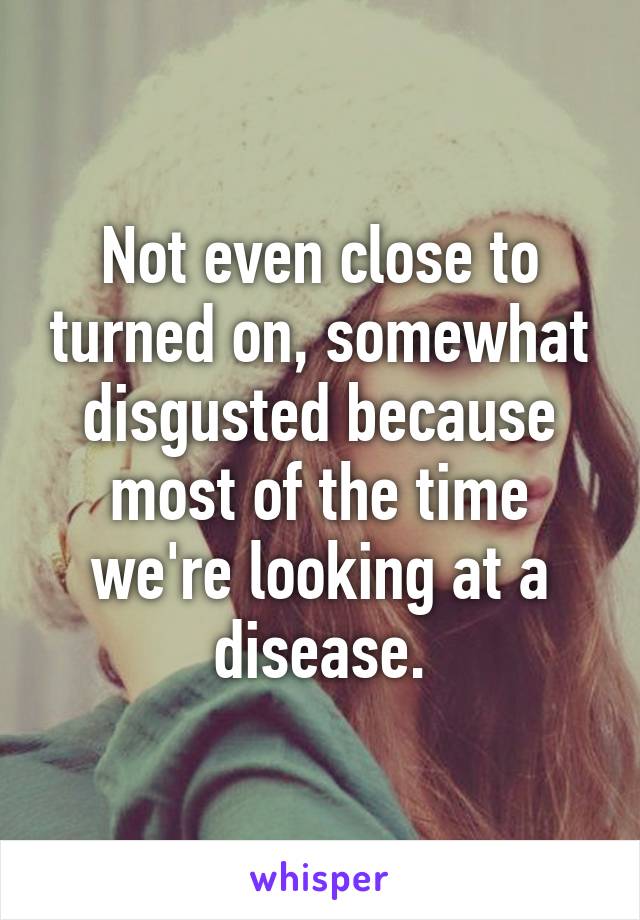 Not even close to turned on, somewhat disgusted because most of the time we're looking at a disease.