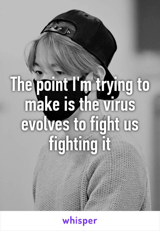 The point I'm trying to make is the virus evolves to fight us fighting it