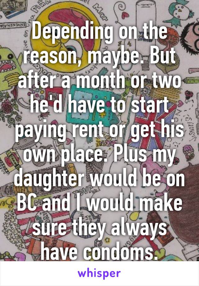 Depending on the reason, maybe. But after a month or two he'd have to start paying rent or get his own place. Plus my daughter would be on BC and I would make sure they always have condoms.