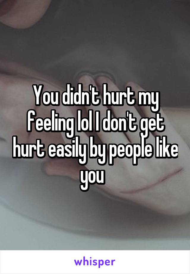 You didn't hurt my feeling lol I don't get hurt easily by people like you  