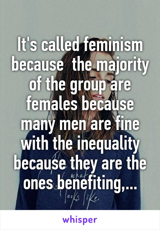 It's called feminism because  the majority of the group are females because many men are fine with the inequality because they are the ones benefiting,...