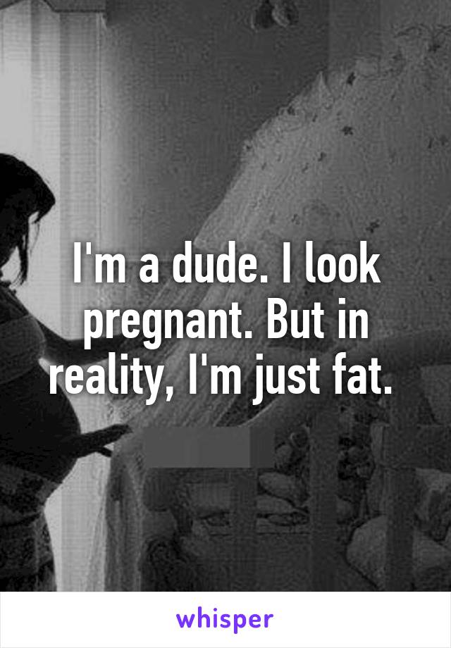 I'm a dude. I look pregnant. But in reality, I'm just fat. 