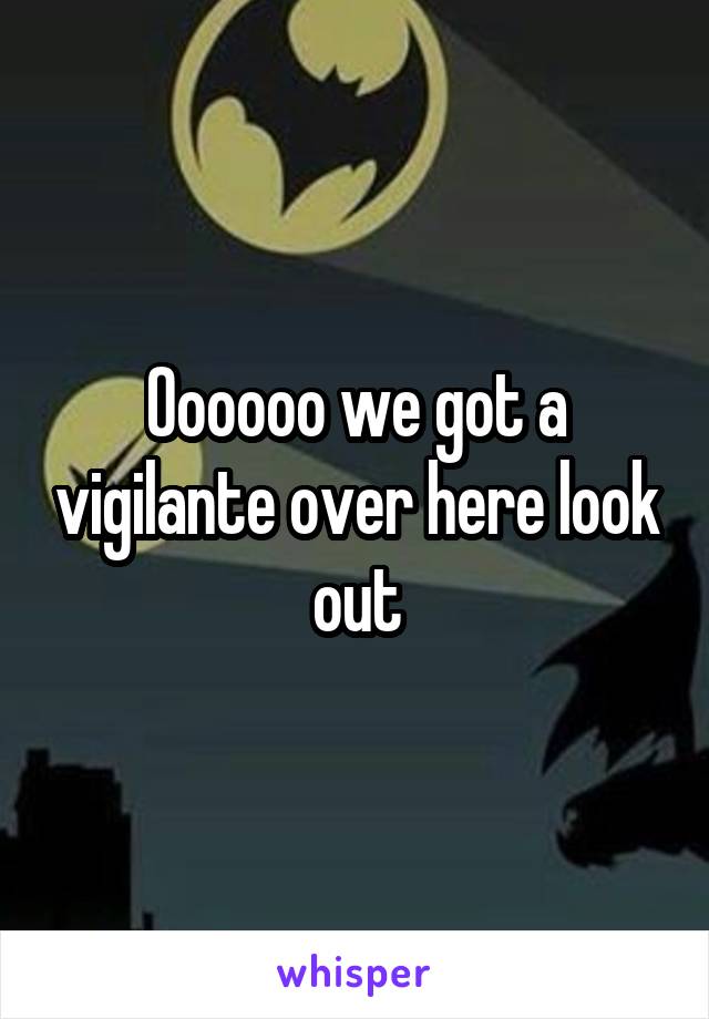 Oooooo we got a vigilante over here look out