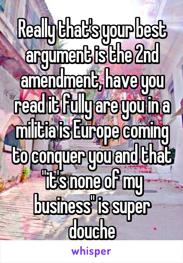 Really that's your best argument is the 2nd amendment, have you read it fully are you in a militia is Europe coming to conquer you and that "it's none of my business" is super douche