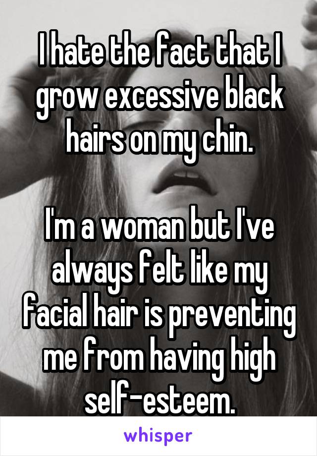 I hate the fact that I grow excessive black hairs on my chin.

I'm a woman but I've always felt like my facial hair is preventing me from having high self-esteem.