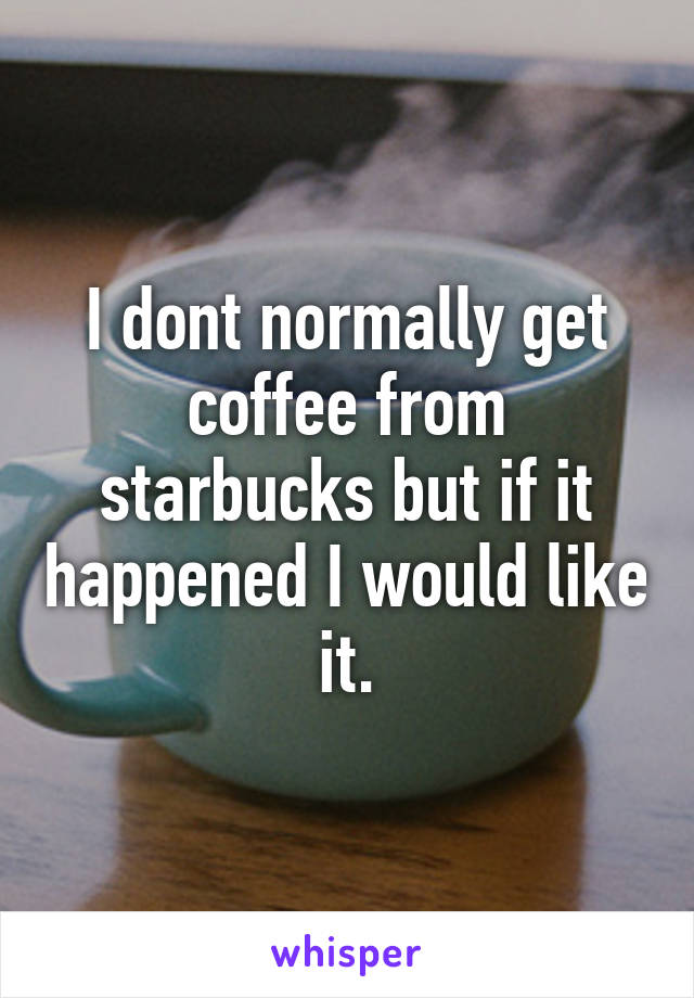 I dont normally get coffee from starbucks but if it happened I would like it.