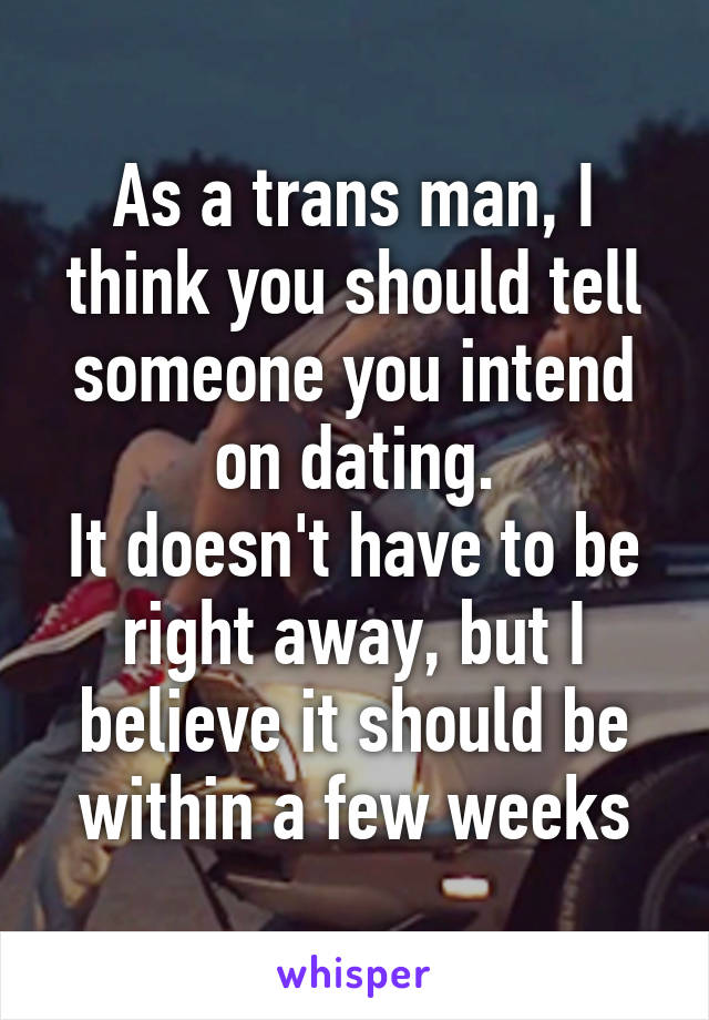 As a trans man, I think you should tell someone you intend on dating.
It doesn't have to be right away, but I believe it should be within a few weeks