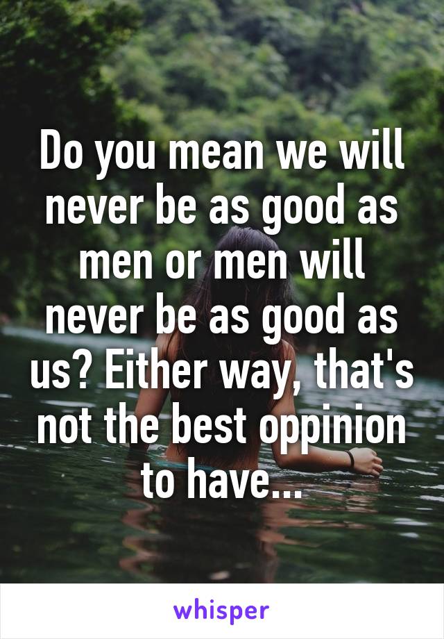 Do you mean we will never be as good as men or men will never be as good as us? Either way, that's not the best oppinion to have...