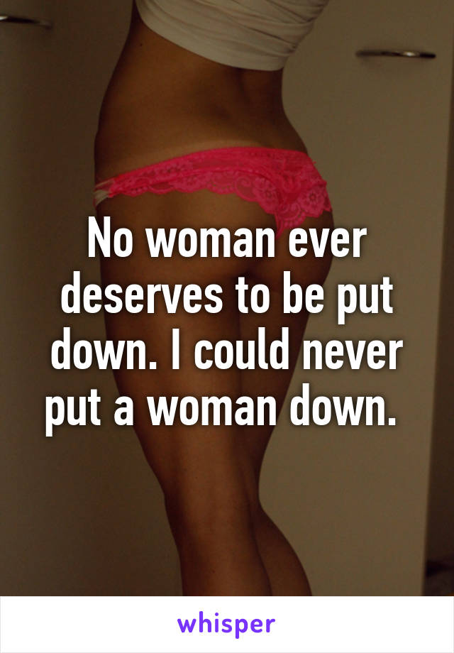 No woman ever deserves to be put down. I could never put a woman down. 