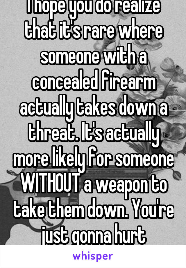I hope you do realize that it's rare where someone with a concealed firearm actually takes down a threat. It's actually more likely for someone WITHOUT a weapon to take them down. You're just gonna hurt someone one day.